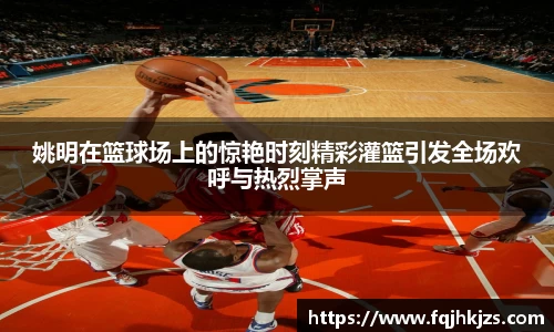 姚明在篮球场上的惊艳时刻精彩灌篮引发全场欢呼与热烈掌声